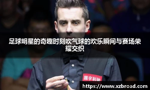 足球明星的奇趣时刻吹气球的欢乐瞬间与赛场荣耀交织