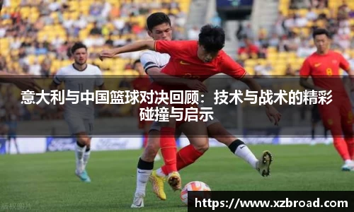 意大利与中国篮球对决回顾：技术与战术的精彩碰撞与启示